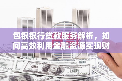 保德包银银行贷款服务解析，如何高效利用金融资源实现财富增长